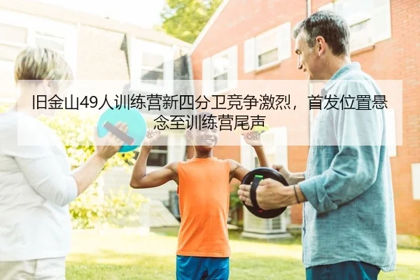旧金山49人训练营新四分卫竞争激烈，首发位置悬念至训练营尾声