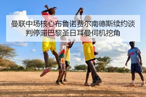 曼联中场核心布鲁诺费尔南德斯续约谈判停滞巴黎圣日耳曼伺机挖角